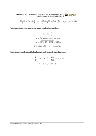 NAVARRA / SEPTIEMBRE 05. LOGSE / FÍSICA / VIBRACIONES Y
ONDAS / OPCIÓN A / PROBLEMA 2
www.profes.net es un servicio gratuito de Ediciones SM
λ
π
λ
ππ
)1n2(xx;
2
)1n2(
2
xx2
2
)1n2(
2
xx
k 21
2121
+=−+=
−
⇒+=
−
Como en nuestro caso nos encontramos en el primer mínimo:
( )
( )
m26,0
2
08,821,8
m21,835,05,18x
m08,835,05,18x
2
xx
22
2
22
1
12
=⇒=−
=++=
=−+=
=−
λ
λ
λ
Como conocemos la velocidad del sonido podemos calcular el periodo.
Hz1308
T
1
f
s10·65,7
340
26,0
v
T
T
v 4
==⇒
===⇒= −λλ
 