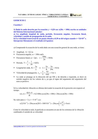 NAVARRA / JUNIO 03. LOGSE / FÍSICA / VIBRACIONES Y ONDAS /
EJERCICIO 2 / CUESTIÓN 1
www.profes.net es un servicio gratuito de Ediciones SM
EJERCICIO 2
Cuestión 1
1) Dada la onda descrita por la ecuación y = 0,20 sen π(20x + 100t) escrita en unidades
del Sistema Internacional calcular:
a) La amplitud, longitud de onda, periodo, frecuencia angular, frecuencia lineal,
velocidad y sentido de propagación de la onda.
b) La velocidad transversal de un punto situado a 0,30 m del origen cuando t = 5,0·10-3
s.
Interpretar físicamente el resultado (2,5 puntos)
a) Comparando la ecuación de la onda dada con una ecuación general de una onda, se tiene:
Amplitud, A = 0,2 m
Frecuencia angular, ω = 100π rad/s
Frecuencia lineal, ω = 2pν; Hz50
π2
π100
ν ==
Periodo, s02,0
50
1
ν
1
T ===
Longitud de onda, m1,0
π20
π2
K
π2
λ
λ
π2
K ===⇒=
Velocidad de propagación, s/m5
02,0
1,0
T
λ
vp ===
La onda se propaga en la dirección del eje OX y de derecha a izquierda, es decir en
sentido negativo de los valores de x, ya que el signo del argumento del argumento del
seno es positivo.
b) La velocidad de vibración se obtiene derivando la ecuación de la posición con respecto al
tiempo.
)t100x20(πcosπ20)t100x20(π·cosπ100·2,0
dt
)t,x(dy
)t,x(v +=+==
Su valor para x = 3 y t = 5·10-3
s es:
0
2
π
13cosπ20)10·5·1003·20(πcosπ20)10·5,3(v 33
=





=+= −−
m/s
Como la velocidad es nula, la partícula se encuentra en uno de los extremos de la vibración
cambiando el sentido de su velocidad.
 