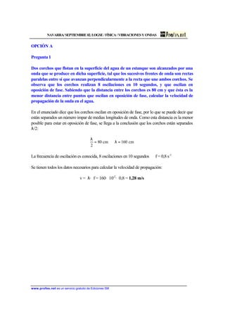 NAVARRA/SEPTIEMBRE02.LOGSE/FÍSICA/VIBRACIONESYONDAS
www.profes.net es un servicio gratuito de Ediciones SM
OPCIÓN A
Pregunta 1
Dos corchos que flotan en la superficie del agua de un estanque son alcanzados por una
onda que se produce en dicha superficie, tal que los sucesivos frentes de onda son rectas
paralelas entre sí que avanzan perpendicularmente a la recta que une ambos corchos. Se
observa que los corchos realizan 8 oscilaciones en 10 segundos, y que oscilan en
oposición de fase. Sabiendo que la distancia entre los corchos es 80 cm y que ésta es la
menor distancia entre puntos que oscilan en oposición de fase, calcular la velocidad de
propagación de la onda en el agua.
En el enunciado dice que los corchos oscilan en oposición de fase, por lo que se puede decir que
están separados un número impar de medias longitudes de onda. Como esta distancia es la menor
posible para estar en oposición de fase, se llega a la conclusión que los corchos están separados
λ/2:
cm160cm80
2
=λ⇒=
λ
La frecuencia de oscilación es conocida, 8 oscilaciones en 10 segundos ⇒ f = 0,8 s-1
Se tienen todos los datos necesarios para calcular la velocidad de propagación:
v = λ· f = 160· 10-2
· 0,8 = 1,28 m/s
 