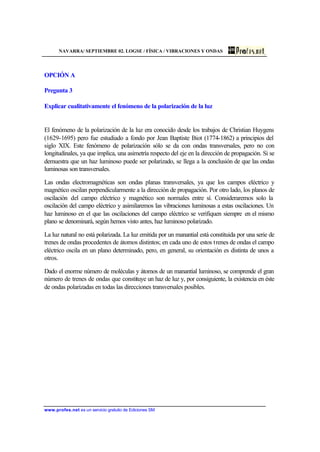 NAVARRA/ SEPTIEMBRE 02. LOGSE / FÍSICA / VIBRACIONES Y ONDAS
www.profes.net es un servicio gratuito de Ediciones SM
OPCIÓN A
Pregunta 3
Explicar cualitativamente el fenómeno de la polarización de la luz
El fenómeno de la polarización de la luz era conocido desde los trabajos de Christian Huygens
(1629-1695) pero fue estudiado a fondo por Jean Baptiste Biot (1774-1862) a principios del
siglo XIX. Este fenómeno de polarización sólo se da con ondas transversales, pero no con
longitudinales, ya que implica, una asimetría respecto del eje en la dirección de propagación. Si se
demuestra que un haz luminoso puede ser polarizado, se llega a la conclusión de que las ondas
luminosas son transversales.
Las ondas electromagnéticas son ondas planas transversales, ya que los campos eléctrico y
magnético oscilan perpendicularmente a la dirección de propagación. Por otro lado, los planos de
oscilación del campo eléctrico y magnético son normales entre sí. Consideraremos solo la
oscilación del campo eléctrico y asimilaremos las vibraciones luminosas a estas oscilaciones. Un
haz luminoso en el que las oscilaciones del campo eléctrico se verifiquen siempre en el mismo
plano se denominará, según hemos visto antes, haz luminoso polarizado.
La luz natural no está polarizada. La luz emitida por un manantial está constituida por una serie de
trenes de ondas procedentes de átomos distintos; en cada uno de estos trenes de ondas el campo
eléctrico oscila en un plano determinado, pero, en general, su orientación es distinta de unos a
otros.
Dado el enorme número de moléculas y átomos de un manantial luminoso, se comprende el gran
número de trenes de ondas que constituye un haz de luz y, por consiguiente, la existencia en éste
de ondas polarizadas en todas las direcciones transversales posibles.
 