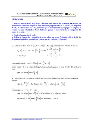 NAVARRA / SEPTIEMBRE 03. LOGSE / FÍSICA / VIBRACIONES Y
ONDAS / EJERCICIO 1 / CUESTIÓN 1
www.profes.net es un servicio gratuito de Ediciones SM
EJERCICIO 1
1) Sea una cuerda tensa muy larga. Hacemos que uno de los extremos (O) realice un
movimiento armónico simple en una dirección perpendicular a la cuerda, de amplitud
A = 0,3 m y frecuencia f = 2 Hz, de forma que la perturbación se propaga a lo largo de la
cuerda con una velocidad de 5 m/s. Sabiendo que en el instante inicial la elongación del
punto O es nula:
a) Escribir la ecuación de onda
b) Hallar la elongación y velocidad transversal de un punto P situado a 10 m de O, 4 s
después de iniciado el movimiento. Interpretar el resultado. (2,5 puntos)
a) La ecuación de la onda es ( )φKxtωAsen)t,x(y +−= , calculamos los valores de K y ω:
π4
2
1
π2
T
π2
ω
5
π4
2
5
π2
λ
π2
K
s
2
1
f
1
T
m5,2
2
5
f
v
λfλ
T
λ
v
p
p
===
===






==
===⇒==
La ecuación queda: 





+−= φx
5
π4
tπ4sen3,0)t,x(y
Como para t = 0 en el origen de la perturbación, la elongación es nula el valor del desfase es
cero.






−= x
5
π4
tπ4sen3,0)t,x(y
b) La velocidad de vibración se obtiene derivando la ecuación de la posición con respecto al
tiempo.






−=





−== x
5
π4
tπ4cosπ2,1x
5
π4
tπ4·cosπ4·3,0
dt
)t,x(dy
)t,x(v
Su valor para x = 10 m y t = 4 s es:
( ) m0π8sen3,0π8π16sen3,010
5
π4
4·π4sen3,0)t,x(y ==−=





−=
s/mπ2,1π8cosπ2,110
5
π4
4π4cosπ2,1)4,10(v ==





−=
 