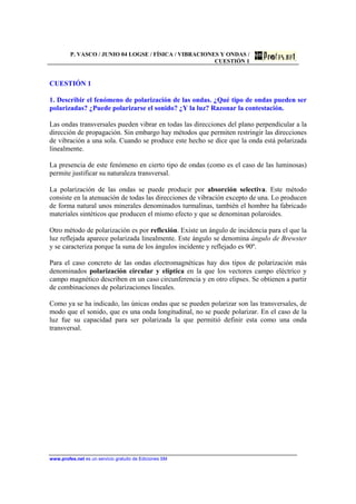 P. VASCO / JUNIO 04 LOGSE / FÍSICA / VIBRACIONES Y ONDAS /
CUESTIÓN 1
www.profes.net es un servicio gratuito de Ediciones SM
CUESTIÓN 1
1. Describir el fenómeno de polarización de las ondas. ¿Qué tipo de ondas pueden ser
polarizadas? ¿Puede polarizarse el sonido? ¿Y la luz? Razonar la contestación.
Las ondas transversales pueden vibrar en todas las direcciones del plano perpendicular a la
dirección de propagación. Sin embargo hay métodos que permiten restringir las direcciones
de vibración a una sola. Cuando se produce este hecho se dice que la onda está polarizada
linealmente.
La presencia de este fenómeno en cierto tipo de ondas (como es el caso de las luminosas)
permite justificar su naturaleza transversal.
La polarización de las ondas se puede producir por absorción selectiva. Este método
consiste en la atenuación de todas las direcciones de vibración excepto de una. Lo producen
de forma natural unos minerales denominados turmalinas, también el hombre ha fabricado
materiales sintéticos que producen el mismo efecto y que se denominan polaroides.
Otro método de polarización es por reflexión. Existe un ángulo de incidencia para el que la
luz reflejada aparece polarizada linealmente. Este ángulo se denomina ángulo de Brewster
y se caracteriza porque la suna de los ángulos incidente y reflejado es 90º.
Para el caso concreto de las ondas electromagnéticas hay dos tipos de polarización más
denominados polarización circular y elíptica en la que los vectores campo eléctrico y
campo magnético describen en un caso circunferencia y en otro elipses. Se obtienen a partir
de combinaciones de polarizaciones lineales.
Como ya se ha indicado, las únicas ondas que se pueden polarizar son las transversales, de
modo que el sonido, que es una onda longitudinal, no se puede polarizar. En el caso de la
luz fue su capacidad para ser polarizada la que permitió definir esta como una onda
transversal.
 