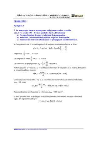 PAÍS VASCO / JUNIO 03. LOGSE / FÍSICA / VIBRACIONES Y ONDAS /
BLOQUE B / PROBLEMA 2
www.profes.net es un servicio gratuito de Ediciones SM
PROBLEMAS
BLOQUE B
2. En una cuerda tensa se propaga una onda transversal de ecuación
y (x, t) = 2 sen 2π (10t – 0,1x) en unidades del S.I. Determinar
a) Periodo, longitud de onda y velocidad de propagación.
b) Velocidad y aceleración máximas en un punto de la cuerda.
c) Ecuación de otra onda idéntica que se propague en sentido contrario.
a) Comparando con la ecuación general de aun movimiento ondulatorio se tiene:
( ) 





−=−=
λ
x
T
t
π2senAkxtωsenA)t,x(y
El periodo: s1,0T;10
T
1
==
La longitud de onda: m10λ;1,0
λ
1
==
La velocidad de propagación: s/m100
1,0
10
T
λ
vp ===
b) Para calcular la velocidad y la aceleración máximas de un punto de la cuerda, derivamos
la ecuación del movimiento.
( )x1,0t10π2cosπ20·2
dt
)t,x(dy
)t,x(v −==
Como el coseno varía entre –1 y 1, el valor máximo de la velocidad será su coeficiente,
vmax = 40 π m/s
( )x1,0t10π2senπ20·π40
dt
)t,x(dv
)t,x(a −−==
Razonando como en el caso de la velocidad, amax = 800 π m/s2
.
c) Para que una onda se propague en sentido contrario, únicamente hay que cambiar el
signo del argumento del seno:
)0,1+(10= xtπ2sen2t)(x,y
 
