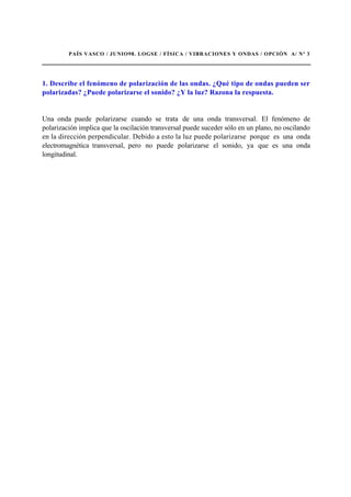 PAÍS VASCO / JUNIO98. LOGSE / FÍSICA / VIBRACIONES Y ONDAS / OPCIÓN A/ Nº 3
1. Describe el fenómeno de polarización de las ondas. ¿Qué tipo de ondas pueden ser
polarizadas? ¿Puede polarizarse el sonido? ¿Y la luz? Razona la respuesta.
Una onda puede polarizarse cuando se trata de una onda transversal. El fenómeno de
polarización implica que la oscilación transversal puede suceder sólo en un plano, no oscilando
en la dirección perpendicular. Debido a esto la luz puede polarizarse porque es una onda
electromagnética transversal, pero no puede polarizarse el sonido, ya que es una onda
longitudinal.
 