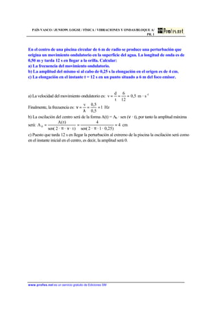 PAÍS VASCO / JUNIO99. LOGSE / FÍSICA / VIBRACIONES Y ONDAS/BLOQUE A/
PR. 1
www.profes.net es un servicio gratuito de Ediciones SM
En el centro de una piscina circular de 6 m de radio se produce una perturbación que
origina un movimiento ondulatorio en la superficie del agua. La longitud de onda es de
0,50 m y tarda 12 s en llegar a la orilla. Calcular:
a) La frecuencia del movimiento ondulatorio.
b) La amplitud del mismo si al cabo de 0,25 s la elongación en el origen es de 4 cm.
c) La elongación en el instante t = 12 s en un punto situado a 6 m del foco emisor.
a) La velocidad del movimiento ondulatorio es: 1-
s·m5,0
12
6
t
d
v ===
Finalmente, la frecuencia es: Hz1
5,0
5,0v
==
λ
=ν
b) La oscilación del centro será de la forma A(t) = A0 · sen (ν · t), por tanto la amplitud máxima
será: cm4
)0,25·1··2sen(
4
)· t··2sen(
)t(A
A 0 =
π
=
νπ
=
c) Puesto que tarda 12 s en llegar la perturbación al extremo de la piscina la oscilación será como
en el instante inicial en el centro, es decir, la amplitud será 0.
 