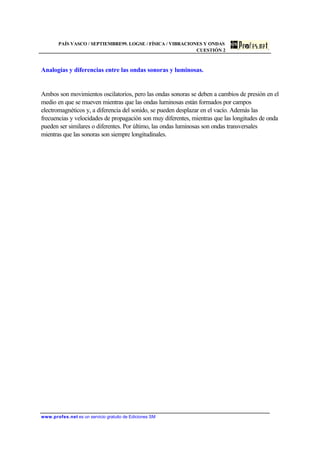 PAÍS VASCO / SEPTIEMBRE99. LOGSE / FÍSICA / VIBRACIONES Y ONDAS
CUESTIÓN 2
www.profes.net es un servicio gratuito de Ediciones SM
Analogías y diferencias entre las ondas sonoras y luminosas.
Ambos son movimientos oscilatorios, pero las ondas sonoras se deben a cambios de presión en el
medio en que se mueven mientras que las ondas luminosas están formados por campos
electromagnéticos y, a diferencia del sonido, se pueden desplazar en el vacío. Además las
frecuencias y velocidades de propagación son muy diferentes, mientras que las longitudes de onda
pueden ser similares o diferentes. Por último, las ondas luminosas son ondas transversales
mientras que las sonoras son siempre longitudinales.
 