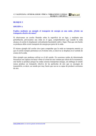 C. VALENCIANA / JUNIO 04. LOGSE / FÍSICA / VIBRACIONES Y ONDAS/
BLOQUE 2 / OPCIÓN A
www.profes.net es un servicio gratuito de Ediciones SM
BLOQUE 2
OPCIÓN A
Explica mediante un ejemplo el transporte de energía en una onda. ¿Existe un
transporte efectivo de masa?
Si observamos un corcho flotando sobre la superficie de un lago, y mediante una
perturbación, provocamos una onda en el agua, comprobaremos que cuando la onda
alcance al corcho lo desplazará verticalmente haciéndolo subir y bajar. Para que este hecho
se produzca debe existir transporte de energía por parte de la onda.
El mismo ejemplo del corcho sirve para comprobar que la onda no transporta materia ya
que el corcho siempre permanece en el mismo sitio, es decir no se desplaza en el sentido de
avance de la onda.
Otro ejemplo que podemos utilizar es el del sonido. En ocasiones ruidos de determinada
frecuencia son capaces de hacer vibrar el cristal de una ventana por efecto de la resonancia,
este hecho se produce porque las ondas sonoras transportan energía, sin embargo el sonido
nunca produce un transporte efectivo de las partículas de aire que se encargan de
transmitirlo, es decir, un sonido por muy fuerte que sea no es capaz de producir corrientes
de aire.
 