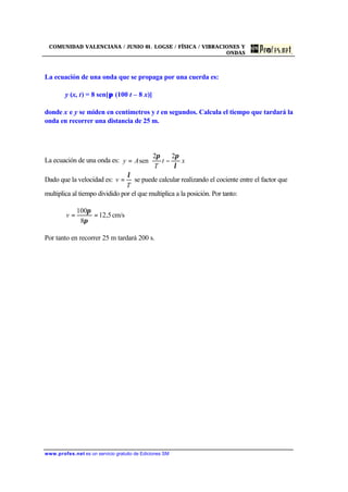 COMUNIDAD VALENCIANA / JUNIO 01. LOGSE / FÍSICA / VIBRACIONES Y
ONDAS
www.profes.net es un servicio gratuito de Ediciones SM
La ecuación de una onda que se propaga por una cuerda es:
y (x, t) = 8 sen[π (100 t – 8 x)]
donde x e y se miden en centímetros y t en segundos. Calcula el tiempo que tardará la
onda en recorrer una distancia de 25 m.
La ecuación de una onda es: 





−= xt
T
Ay
λ
ππ 22
sen
Dado que la velocidad es:
T
v
λ
= se puede calcular realizando el cociente entre el factor que
multiplica al tiempo dividido por el que multiplica a la posición. Por tanto:
cm/s5,12
8
100
==
π
π
v
Por tanto en recorrer 25 m tardará 200 s.
 