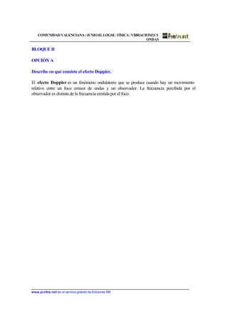 COMUNIDAD VALENCIANA / JUNIO 02. LOGSE / FÍSICA / VIBRACIONES Y
ONDAS
www.profes.net es un servicio gratuito de Ediciones SM
BLOQUE II
OPCIÓN A
Describe en qué consiste el efecto Doppler.
El efecto Doppler es un fenómeno ondulatorio que se produce cuando hay un movimiento
relativo entre un foco emisor de ondas y un observador. La frecuencia percibida por el
observador es distinta de la frecuencia emitida por el foco.
 