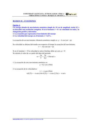 COMUNIDAD VALENCIANA / JUNIO 03. LOGSE / FÍSICA /
VIBRACIONES Y ONDAS / BLOQUE II / OPCIÓN A
www.profes.net es un servicio gratuito de Ediciones SM
BLOQUE II – CUESTIONES
Opción A
Un cuerpo dotado de movimiento armónico simple de 10 cm de amplitud, tarda 0,2 s
en describir una oscilación completa. Si en el instante t = 0 s su velocidad era nula y la
elongación positiva, determina
1. La ecuación que representa el movimiento del cuerpo
2. La velocidad del cuerpo en el instante t = 0,25 s.
La ecuación de un movimiento vibratorio armónico simple es: y = A cos (ωt + ϕ).
Su velocidad se obtiene derivando con respecto al tiempo la ecuación del movimiento:
v = - Aω sen (ωt + ϕ)
Si en el instante t = 0 la velocidad es nula el desfase debe ser cero, ϕ = 0
Se calcula el valor de ω a partir del dato del periodo:
s/radπ10
2,0
π2
T
π2
ω ===
1. La ecuación de este movimiento armónico es:
y = 0,1 cos (10πt)
2. La ecuación de la velocidad es:
v = - π sen (10πt)
v(0,25) = - π sen (10π·0,25) = - π sen (2,5π) = -π m/s
 