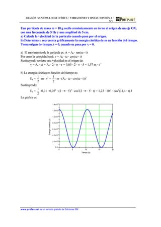 ARAGÓN / JUNIO99. LOGSE / FÍSICA / VIBRACIONES Y ONDAS / OPCIÓN A /
Nº 1
www.profes.net es un servicio gratuito de Ediciones SM
Una partícula de masa m = 10 g oscila armónicamente en torno al origen de un eje OX,
con una frecuencia de 5 Hz y una amplitud de 5 cm.
a) Calcula la velocidad de la partícula cuando pasa por el origen.
b) Determina y representa gráficamente la energía cinética de m en función del tiempo.
Toma origen de tiempo, t = 0, cuando m pasa por x = 0.
a) El movimiento de la partícula es: A = A0 · sen(ω · t)
Por tanto la velocidad será: v = A0 · ω · cos(ω · t)
Sustituyendo se tiene una velocidad en el origen de:
v = A0 · ω = A0 · 2 · π · ν = 0,05 · 2 · π · 5 = 1,57 m · s-1
b) La energía cinética en función del tiempo es:
Ek =
2
1
· m · v2
=
2
1
· m · (A0 · ω · cos(ω · t))2
Sustituyendo:
Ek =
2
1
· 0,01 · 0,052
· (2 · π · 5)2
· cos2
(2 · π · 5 · t) = 1,23 · 10-2
· cos2
(31,4 · t) J
La gráfica es:
0 5 10 15 20
0.0
2.0x10
-3
4.0x10-3
6.0x10
-3
8.0x10-3
1.0x10
-2
1.2x10
-2
1.4x10
-2
Tiempo (s)
Energíacinética(J)
 