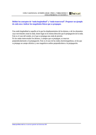 COM. VALENCIANA / JUNIO99. LOGSE / FÍSICA / VIBRACIONES Y
ONDAS/PROBEMA 1/CUESTIÓN 2
www.profes.net es un servicio gratuito de Ediciones SM
Definir los conceptos de “onda longitudinal” y “onda transversal”. Proponer un ejemplo
de cada una e indicar las magnitudes físicas que se propagan.
Una onda longitudinal es aquella en la que los desplazamientos de los átomos, o de los elementos
cuyo movimiento crean la onda, tienen lugar en la misma dirección que la propagación de la onda.
Este es el caso del sonido, en el que se propaga una onda de presión.
En las ondas transversales los átomos, o campos que se propagan, se mueven
perpendicularmente a la propagación. Este es el caso de las ondas electromagnéticas, en las que
se propaga un campo eléctrico y uno magnéticos ambos perpendiculares a la propagación.
 