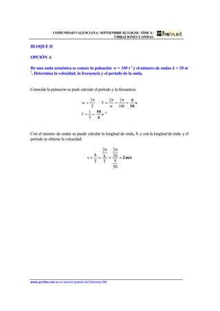 COMUNIDAD VALENCIANA / SEPTIEMBRE 02. LOGSE / FÍSICA /
VIBRACIONES Y ONDAS
www.profes.net es un servicio gratuito de Ediciones SM
BLOQUE II
OPCIÓN A
De una onda armónica se conoce la pulsación w = 100 s-1
y el número de ondas k = 50 m-
1
. Determina la velocidad, la frecuencia y el período de la onda.
Conocida la pulsación se pude calcular el período y la frecuencia.
1
s
ð
50
s
50
ð
−
==
=
π
=
π
=⇒
π
=
T
1
f
100
2
w
2
T
T
2
w
Con el número de ondas se puede calcular la longitud de onda, λ, y con la longitud de onda y el
período se obtiene la velocidad:
m/s2=
π
π
=
π
=
λ
=
50
50
2
T
k
2
T
v
 