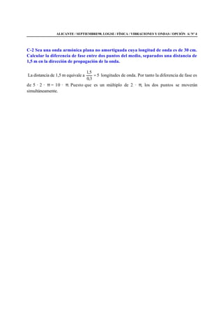 ALICANTE / SEPTIEMBRE98. LOGSE / FÍSICA / VIBRACIONES Y ONDAS / OPCIÓN A/ Nº 4
C-2 Sea una onda armónica plana no amortiguada cuya longitud de onda es de 30 cm.
Calcular la diferencia de fase entre dos puntos del medio, separados una distancia de
1,5 m en la dirección de propagación de la onda.
La distancia de 1,5 m equivale a 5
3,0
5,1
= longitudes de onda. Por tanto la diferencia de fase es
de 5 · 2 · π = 10 · π. Puesto que es un múltiplo de 2 · π, los dos puntos se moverán
simultáneamente.
 