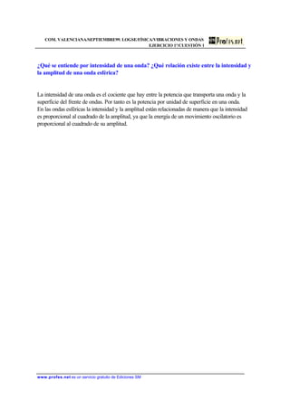 COM. VALENCIANA/SEPTIEMBRE99. LOGSE/FÍSICA/VIBRACIONES Y ONDAS
EJERCICIO 1º/CUESTIÓN 1
www.profes.net es un servicio gratuito de Ediciones SM
¿Qué se entiende por intensidad de una onda? ¿Qué relación existe entre la intensidad y
la amplitud de una onda esférica?
La intensidad de una onda es el cociente que hay entre la potencia que transporta una onda y la
superficie del frente de ondas. Por tanto es la potencia por unidad de superficie en una onda.
En las ondas esféricas la intensidad y la amplitud están relacionadas de manera que la intensidad
es proporcional al cuadrado de la amplitud, ya que la energía de un movimiento oscilatorio es
proporcional al cuadrado de su amplitud.
 