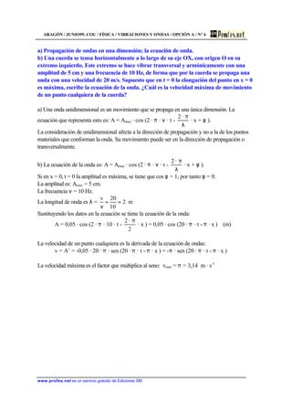 ARAGÓN / JUNIO99. COU / FÍSICA / VIBRACIONES Y ONDAS / OPCIÓN A / Nº 4
www.profes.net es un servicio gratuito de Ediciones SM
a) Propagación de ondas en una dimensión; la ecuación de onda.
b) Una cuerda se tensa horizontalmente a lo largo de su eje OX, con origen O en su
extremo izquierdo. Este extremo se hace vibrar transversal y armónicamente con una
amplitud de 5 cm y una frecuencia de 10 Hz, de forma que por la cuerda se propaga una
onda con una velocidad de 20 m/s. Supuesto que en t = 0 la elongación del punto en x = 0
es máxima, escribe la ecuación de la onda. ¿Cuál es la velocidad máxima de movimiento
de un punto cualquiera de la cuerda?
a) Una onda unidimensional es un movimiento que se propaga en una única dimensión. La
ecuación que representa esto es: A = Amax · cos (2 · π · ν · t -
λ
π·2
· x + φ ).
La consideración de unidimensional afecta a la dirección de propagación y no a la de los puntos
materiales que conforman la onda. Su movimiento puede ser en la dirección de propagación o
transversalmente.
b) La ecuación de la onda es: A = Amax · cos (2 · π · ν · t -
λ
π·2
· x + φ ).
Si en x = 0, t = 0 la amplitud es máxima, se tiene que cos φ = 1, por tanto φ = 0.
La amplitud es: Amax = 5 cm.
La frecuencia ν = 10 Hz.
La longitud de onda es λ = m2
10
20v
==
ν
Sustituyendo los datos en la ecuación se tiene la ecuación de la onda:
A = 0,05 · cos (2 · π · 10 · t -
2
·2 π
· x ) = 0,05 · cos (20 · π · t - π · x ) (m)
La velocidad de un punto cualquiera es la derivada de la ecuación de ondas:
v = A’ = -0,05 · 20 · π · sen (20 · π · t - π · x ) = -π · sen (20 · π · t - π · x )
La velocidad máxima es el factor que multiplica al seno: vmax = π = 3,14 m · s-1
 