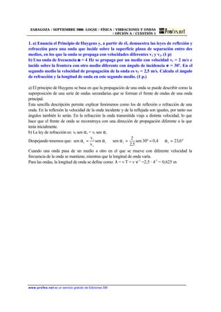ZARAGOZA / SEPTIEMBRE 2000. LOGSE / FÍSICA / VIBRACIONES Y ONDAS
/ OPCIÓN A / CUESTIÓN 1
www.profes.net es un servicio gratuito de Ediciones SM
1. a) Enuncia el Principio de Huygens y, a partir de él, demuestra las leyes de reflexión y
refracción para una onda que incide sobre la superficie plana de separación entro des
medios, en los que la onda se propaga con velocidades diferentes v1 y v2. (1 p)
b) Una onda de frecuencia ν = 4 Hz se propaga por un medio con velocidad v1 = 2 m/s e
incide sobre la frontera con otro medio diferente con ángulo de incidencia ε = 30º. En el
segundo medio la velocidad de propagación de la onda es v2 = 2,5 m/s. Calcula el ángulo
de refracción y la longitud de onda en este segundo medio. (1 p.)
a) El principio de Huygens se basa en que la propagación de una onda se puede describir como la
superposición de una serie de ondas secundarias que se forman el frente de ondas de una onda
principal.
Esta sencilla descripción permite explicar fenómenos como los de reflexión o refracción de una
onda. En la reflexión la velocidad de la onda incidente y de la reflejada son iguales, por tanto sus
ángulos también lo serán. En la refracción la onda transmitida viaja a distinta velocidad, lo que
hace que el frente de onda se reconstruya con una dirección de propagación diferente a la que
tenía inicialmente.
b) La ley de refracción es: vt sen αt = vi sen αi
Despejando tenemos que: º6,230,430ºsen
5,2
2
sensen
v
v
sen tti
t
i
t =α⇒==α⇒α=α
Cuando una onda pasa de un medio a otro en el que se mueve con diferente velocidad la
frecuencia de la onda se mantiene, mientras que la longitud de onda varía.
Para las ondas, la longitud de onda se define como: λ = v T = v ν-1
=2,5 · 4-1
= 0,625 m
 
