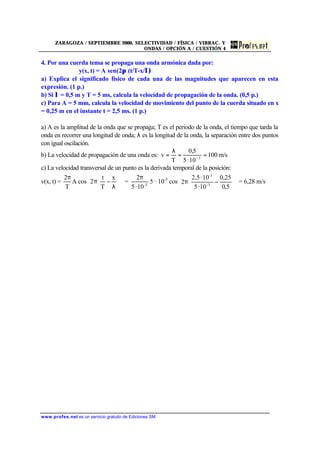 ZARAGOZA / SEPTIEMBRE 2000. SELECTIVIDAD / FÍSICA / VIBRAC. Y
ONDAS / OPCIÓN A / CUESTIÓN 4
www.profes.net es un servicio gratuito de Ediciones SM
4. Por una cuerda tensa se propaga una onda armónica dada por:
y(x, t) = A sen(2π (t/T-x/λ)
a) Explica el significado físico de cada una de las magnitudes que aparecen en esta
expresión. (1 p.)
b) Si λ = 0,5 m y T = 5 ms, calcula la velocidad de propagación de la onda. (0,5 p.)
c) Para A = 5 mm, calcula la velocidad de movimiento del punto de la cuerda situado en x
= 0,25 m en el instante t = 2,5 ms. (1 p.)
a) A es la amplitud de la onda que se propaga; T es el periodo de la onda, el tiempo que tarda la
onda en recorrer una longitud de onda; λ es la longitud de la onda, la separación entre dos puntos
con igual oscilación.
b) La velocidad de propagación de una onda es: m/s100
10·5
5,0
T
v 3
==
λ
= −
c) La velocidad transversal de un punto es la derivada temporal de la posición:
v(x, t) =
T
2π
A cos 











λ
−π
x
T
t
2 = 3-
10·5
2π
5 · 10-3
cos 











−π
5,0
25,0
10·5
10·5,2
2 3-
-3
= 6,28 m/s
 