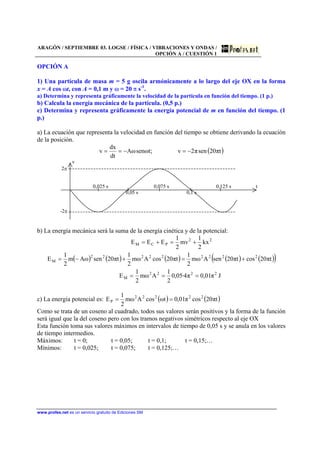 ARAGÓN / SEPTIEMBRE 03. LOGSE / FÍSICA / VIBRACIONES Y ONDAS /
OPCIÓN A / CUESTIÓN 1
www.profes.net es un servicio gratuito de Ediciones SM
OPCIÓN A
1) Una partícula de masa m = 5 g oscila armónicamente a lo largo del eje OX en la forma
x = A cos ωt, con A = 0,1 m y ω = 20 π s-1
.
a) Determina y representa gráficamente la velocidad de la partícula en función del tiempo. (1 p.)
b) Calcula la energía mecánica de la partícula. (0,5 p.)
c) Determina y representa gráficamente la energía potencial de m en función del tiempo. (1
p.)
a) La ecuación que representa la velocidad en función del tiempo se obtiene derivando la ecuación
de la posición.
( )tπ20senπ2v;tωsenωA
dt
dx
v −=−==
v
2π
0,025 s 0,075 s 0,125 s t
0,05 s 0,1 s
-2π
b) La energía mecánica será la suma de la energía cinética y de la potencial:
( ) ( ) ( ) ( ) ( )( )
Jπ01,0π4·05,0
2
1
Aωm
2
1
E
tπ20costπ20senAωm
2
1
tπ20cosAωm
2
1
tπ20senωAm
2
1
E
kx
2
1
mv
2
1
EEE
2222
M
222222222
M
22
PCM
===
+=+−=
+=+=
c) La energía potencial es: ( ) ( )tπ20cosπ01,0tωcosAωm
2
1
E 22222
P ==
Como se trata de un coseno al cuadrado, todos sus valores serán positivos y la forma de la función
será igual que la del coseno pero con los tramos negativos simétricos respecto al eje OX
Esta función toma sus valores máximos en intervalos de tiempo de 0,05 s y se anula en los valores
de tiempo intermedios.
Máximos: t = 0; t = 0,05; t = 0,1; t = 0,15;…
Mínimos: t = 0,025; t = 0,075; t = 0,125;…
 