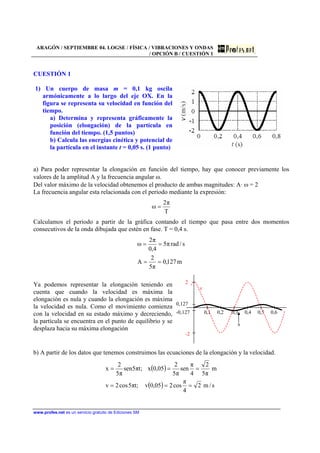 ARAGÓN / SEPTIEMBRE 04. LOGSE / FÍSICA / VIBRACIONES Y ONDAS
/ OPCIÓN B / CUESTIÓN 1
www.profes.net es un servicio gratuito de Ediciones SM
CUESTIÓN 1
1) Un cuerpo de masa m = 0,1 kg oscila
armónicamente a lo largo del eje OX. En la
figura se representa su velocidad en función del
tiempo.
a) Determina y representa gráficamente la
posición (elongación) de la partícula en
función del tiempo. (1,5 puntos)
b) Calcula las energías cinética y potencial de
la partícula en el instante t = 0,05 s. (1 punto)
a) Para poder representar la elongación en función del tiempo, hay que conocer previamente los
valores de la amplitud A y la frecuencia angular ω.
Del valor máximo de la velocidad obtenemos el producto de ambas magnitudes: A· ω = 2
La frecuencia angular esta relacionada con el periodo mediante la expresión:
T
π2
ω =
Calculamos el periodo a partir de la gráfica contando el tiempo que pasa entre dos momentos
consecutivos de la onda dibujada que estén en fase. T = 0,4 s.
m127,0
π5
2
A
s/radπ5
4,0
π2
ω
==
==
Ya podemos representar la elongación teniendo en
cuenta que cuando la velocidad es máxima la
elongación es nula y cuando la elongación es máxima
la velocidad es nula. Como el movimiento comienza
con la velocidad en su estado máximo y decreciendo,
la partícula se encuentra en el punto de equilibrio y se
desplaza hacia su máxima elongación
2
v
0,127
-0,127 0,1 0,2 0,3 0,4 0,5 0,6
x
-2
b) A partir de los datos que tenemos construimos las ecuaciones de la elongación y la velocidad.
( )
( ) s/m2
4
π
cos205,0v;tπ5cos2v
m
π5
2
4
π
sen
π5
2
05,0x;tπ5sen
π5
2
x
===
===
 