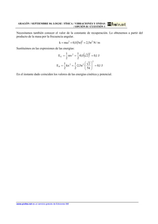 ARAGÓN / SEPTIEMBRE 04. LOGSE / FÍSICA / VIBRACIONES Y ONDAS
/ OPCIÓN B / CUESTIÓN 1
www.profes.net es un servicio gratuito de Ediciones SM
Necesitamos también conocer el valor de la constante de recuperación. Lo obtenemos a partir del
producto de la masa por la frecuencia angular.
( ) m/Nπ5,2π5·1,0ωmk 222
===
Sustituimos en las expresiones de las energías:
( )
J1,0
π5
2
·π5,2·
2
1
kx
2
1
E
J1,02·1,0·
2
1
mv
2
1
E
2
22
P
22
C
=⎟
⎟
⎠
⎞
⎜
⎜
⎝
⎛
==
===
En el instante dado coinciden los valores de las energías cinética y potencial.
 