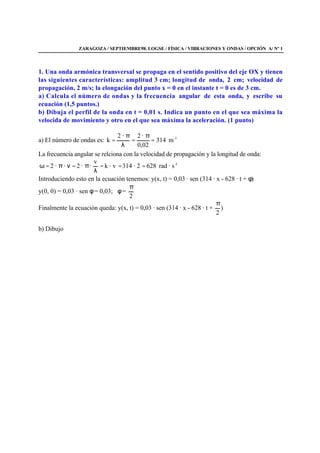 ZARAGOZA / SEPTIEMBRE98. LOGSE / FÍSICA / VIBRACIONES Y ONDAS / OPCIÓN A/ Nº 1
1. Una onda armónica transversal se propaga en el sentido positivo del eje OX y tienen
las siguientes características: amplitud 3 cm; longitud de onda, 2 cm; velocidad de
propagación, 2 m/s; la elongación del punto x = 0 en el instante t = 0 es de 3 cm.
a) Calcula el número de ondas y la frecuencia angular de esta onda, y escribe su
ecuación (1,5 puntos.)
b) Dibuja el perfil de la onda en t = 0,01 s. Indica un punto en el que sea máxima la
velocida de movimiento y otro en el que sea máxima la aceleración. (1 punto)
a) El número de ondas es: 1-
m314
02,0
·2·2
k =
π
=
λ
π
=
La frecuencia angular se relciona con la velocidad de propagación y la longitud de onda:
1-
s·rad6282·314· vk
v
··2··2 ===
λ
π=νπ=ω
Introduciendo esto en la ecuación tenemos: y(x, t) = 0,03 · sen (314 · x - 628 · t + φ)
y(0, 0) = 0,03 · sen φ = 0,03; φ =
2
π
Finalmente la ecuación queda: y(x, t) = 0,03 · sen (314 · x - 628 · t +
2
π
)
b) Dibujo
 