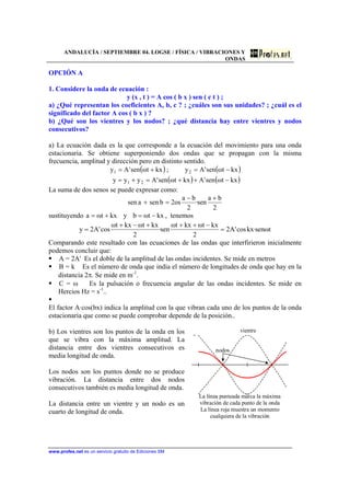 ANDALUCÍA / SEPTIEMBRE 04. LOGSE / FÍSICA / VIBRACIONES Y
ONDAS
www.profes.net es un servicio gratuito de Ediciones SM
OPCIÓN A
1. Considere la onda de ecuación :
y (x , t ) = A cos ( b x ) sen ( c t ) ;
a) ¿Qué representan los coeficientes A, b, c ? ; ¿cuáles son sus unidades? ; ¿cuál es el
significado del factor A cos ( b x ) ?
b) ¿Qué son los vientres y los nodos? ; ¿qué distancia hay entre vientres y nodos
consecutivos?
a) La ecuación dada es la que corresponde a la ecuación del movimiento para una onda
estacionaria. Se obtiene superponiendo dos ondas que se propagan con la misma
frecuencia, amplitud y dirección pero en distinto sentido.
( ) ( )
( ) ( )kxtωsen'Akxtωsen'Ayyy
kxtωsen'Ay;kxtωsen'Ay
21
21
−++=+=
−=+=
La suma de dos senos se puede expresar como:
2
ba
sen·
2
ba
os2bsenasen
+−
=+
sustituyendo kxtωbykxtωa −=+= , tenemos
tωsen·kxcos'A2
2
kxtωkxtω
sen·
2
kxtωkxtω
cos'A2y =
−+++−+
=
Comparando este resultado con las ecuaciones de las ondas que interfirieron inicialmente
podemos concluir que:
A = 2A' Es el doble de la amplitud de las ondas incidentes. Se mide en metros
B = k Es el número de onda que india el número de longitudes de onda que hay en la
distancia 2π. Se mide en m-1
.
C = ω Es la pulsación o frecuencia angular de las ondas incidentes. Se mide en
Hercios Hz = s-1
..
El factor A·cos(bx) indica la amplitud con la que vibran cada uno de los puntos de la onda
estacionaria que como se puede comprobar depende de la posición..
b) Los vientres son los puntos de la onda en los
que se vibra con la máxima amplitud. La
distancia entre dos vientres consecutivos es
media longitud de onda.
Los nodos son los puntos donde no se produce
vibración. La distancia entre dos nodos
consecutivos también es media longitud de onda.
La distancia entre un vientre y un nodo es un
cuarto de longitud de onda.
vientre
nodos
La línea punteada marca la máxima
vibración de cada punto de la onda
La línea roja muestra un momento
cualquiera de la vibración
 