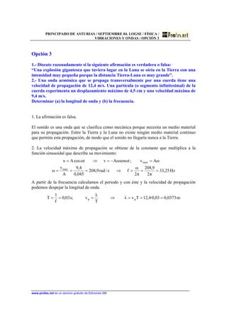 PRINCIPADO DE ASTURIAS / SEPTIEMBRE 04. LOGSE / FÍSICA /
VIBRACIONES Y ONDAS / OPCIÓN 3
www.profes.net es un servicio gratuito de Ediciones SM
Opción 3
1.- Discute razonadamente si la siguiente afirmación es verdadera o falsa:
“Una explosión gigantesca que tuviera lugar en la Luna se oiría en la Tierra con una
intensidad muy pequeña porque la distancia Tierra-Luna es muy grande”.
2.- Una onda armónica que se propaga transversalmente por una cuerda tiene una
velocidad de propagación de 12,4 m/s. Una partícula (o segmento infinitesimal) de la
cuerda experimenta un desplazamiento máximo de 4,5 cm y una velocidad máxima de
9,4 m/s.
Determinar (a) la longitud de onda y (b) la frecuencia.
1. La afirmación es falsa.
El sonido es una onda que se clasifica como mecánica porque necesita un medio material
para su propagación. Entre la Tierra y la Luna no existe ningún medio material continuo
que permita esta propagación, de modo que el sonido no llegaría nunca a la Tierra.
2. La velocidad máxima de propagación se obtiene de la constante que multiplica a la
función sinusoidal que describe su movimiento:
Hz25,33
π2
9,208
π2
ω
fs/rad9,208
045,0
4,9
A
v
ω
ωAv;tωsenωAvtωcosAx
max
max
===⇒===
=−=⇒=
A partir de la frecuencia calculamos el periodo y con éste y la velocidad de propagación
podemos despejar la longitud de onda.
m0373,003,0·4,12Tvλ
T
λ
v;s03,0
f
1
T pp ===⇒===
 