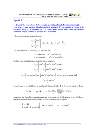 PRINCIPADO DE ASTURIAS / SEPTIEMBRE 04. LOGSE / FÍSICA /
VIBRACIONES Y ONDAS / OPCIÓN 2
www.profes.net es un servicio gratuito de Ediciones SM
Opción 2
1.- Deducir las expresiones de las energías asociadas al oscilador armónico simple.
2.-Se observa que un determinado muelle se alarga en 3,9 cm cuando se cuelga de él
una masa de 10 gr. Si una masa de 25 gr. unida a este muelle oscila en un movimiento
armónico simple, calcular el período de la oscilación.
1. La expresiones de las energías son:
22
pcT
2
p
2
c
kx
2
1
mv
2
1
EEE
kx
2
1
E
mv
2
1
E
+=+=
⎪
⎪
⎭
⎪⎪
⎬
⎫
=
=
Las ecuaciones de la velocidad y la posición son:
tωsenωAvtωsenωAv
tωcosAxtωcosAx
2222
222
=−=
==
Sustituyendo en cada una de las expresiones tenemos:
)φtω(senAωm
2
1
mv
2
1
E 0
2222
c +==
)φtω(cosAωm
2
1
kx
2
1
E 0
2222
p +==
( )
22
T
2222222222
T
Aωm
2
1
E
tωcostωsenAωm
2
1
tωcosAωm
2
1
tωsenωmA
2
1
E
=
+=+=
2. Aplicando la Ley de Hooke al muelle calculamos el valor de la K con los primeros datos:
m/N5,2
039,0
8,9·01,0
x
mg
KKxmg;KxF ===⇒==
Igualando las fórmulas proporcionadas por la segunda ley de Newton y la ley de Hooke
obtenemos la expresión de la que sale el valor de la frecuencia angular.
22
2
ωmKxωmKx
xωmF;amF
xKF
=⇒−=−
⎪⎭
⎪
⎬
⎫
−==
−=
rrrr
rr
 