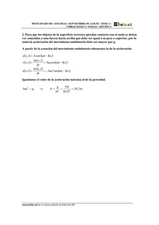 PRINCIPADO DE ASTURIAS / SEPTIEMBRE 05. LOGSE / FÍSICA /
VIBRACIONES Y ONDAS / OPCIÓN 3
www.profes.net es un servicio gratuito de Ediciones SM
2. Para que los objetos de la superficie terrestre pierdan contacto con el suelo se deben
ver sometidos a una fuerza hacia arriba que debe ser igual a su peso o superior, por lo
tanto la aceleración del movimiento ondulatorio debe ser mayor que g.
A partir de la ecuación del movimiento ondulatorio obtenemos la de la aceleración
( ) ( )
( ) ( ) ( )
( ) ( ) ( )KxtsenA
dt
t,xdv
t,xa
KxtcosA
dt
t,xdy
t,xv
KxtsenAt,xy
2
−−==
−==
−=
ωω
ωω
ω
Igualamos el valor de la aceleración máxima al de la gravedad.
( )
m2,39
5,0
8,9g
AgA 22
2
===⇒=
ω
ω
 