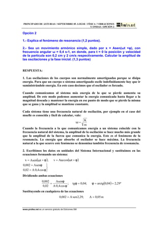 PRINCIPADO DE ASTURIAS / SEPTIEMBRE 05. LOGSE / FÍSICA / VIBRACIONES
Y ONDAS / OPCIÓN 2
www.profes.net es un servicio gratuito de Ediciones SM
Opción 2
1.- Explica el fenómeno de resonancia (1,2 puntos).
2.- Sea un movimiento armónico simple, dado por x = Asen(ωt +φ), con
frecuencia angular ω = 0,4 s-1, en donde, para t = 0 la posición y velocidad
de la partícula son 0,2 cm y 2 cm/s respectivamente. Calcular la amplitud de
las oscilaciones y la fase inicial. (1,3 puntos)
RESPUESTA:
1. Las oscilaciones de los cuerpos son normalmente amortiguadas porque se disipa
energía. Para que un cuerpo o sistema amortiguado oscile indefinidamente hay que ir
suministrándole energía. En este caso decimos que el oscilador es forzado.
Cuando comunicamos al sistema más energía de la que se pierde aumenta su
amplitud. De este modo podemos aumentar la energía comunicada hasta llegar a la
magnitud deseada y mantener la energía en ese punto de modo que se pierde la misma
que se gana y la amplitud se mantiene constante.
Cada sistema tiene una frecuencia natural de oscilación, por ejemplo en el caso del
muelle es conocida y fácil de calcular, vale:
m
K
=ω
Cuando la frecuencia a la que comunicamos energía a un sistema coincide con la
frecuencia natural del sistema, la amplitud de la oscilación se hace mucho más grande
que la amplitud de la fuerza que comunica la energía. Este es el fenómeno de la
resonancia. La energía que absorbe el oscilador se hace máxima. La frecuencia
natural a la que ocurre este fenómeno se denomina también frecuencia de resonancia.
2. Escribimos los datos en unidades del Sistema Internacional y sustituimos en las
ecuaciones formando un sistema:
( ) ( )
⎭
⎬
⎫
=
=
+=+=
φ
φ
φωωφω
cos4,0·A02,0
Asen002,0
tcosAv;tAsenx
Dividiendo ambas ecuaciones
( ) º29,204,0arctg;04,0tg;
cos4,0·A
Asen
02,0
002,0
==== φφ
φ
φ
Sustituyendo en cualquiera de las ecuaciones
m05,0A;29,2sen·A002,0 ==
 