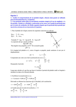ASTURIAS / JUNIO 03. LOGSE / FÍSICA / VIBRACIONES Y ONDAS / OPCIÓN 2
www.profes.net es un servicio gratuito de Ediciones SM
Opción 2
1.- Analiza el comportamiento de un péndulo simple y discute cómo puede ser utilizado
para la determinación de g. (1,2puntos)
2.- Una partícula oscila según un movimiento armónico simple de 8 cm de amplitud y 4 s
de período. Calcula su velocidad y aceleración en los casos: (a) Cuando la partícula pase
por el centro de oscilación. (b) Medio segundo después que la partícula haya pasado por
uno de los extremos de su trayectoria (1,3 puntos).
1. Para el péndulo de la figura, tenemos las siguientes ecuaciones en cada eje.
Eje y: T + Py = m·an
Eje x: Px = m·ax
Tomando: P = mg; Px = mg sen θ; Py = mg cos θ
La expresión del eje x puede escribirse:
xamsengm /=θ/
Para ángulos muy pequeños, sen θ = θ, la ecuación queda:
g·θ = ax
θ
T
Px
Py
P
Si la longitud del péndulo es L, como el ángulo es pequeño, puede sustituirse el arco por el
desplazamiento:
q·L = x ⇒ x
L
g
ax −=
Comparando este valor con el de la aceleración de un m.v.a.s.
L
g
T
4
L
g
;xa 2
2
22
=
π
=ωω−=
Despejando el periodo:
g
L
2T π=
Luego para calcular g lo que hay que hacer el calcular el periodo del péndulo medir su longitud e
introducir los datos en la fórmula obtenida.
2. Escribimos la ecuación del m.v.a.s.
2
t
cos08,0t
4
2
cos08,0)tcos(Ax
π
=
π
=ω=
Derivando se obtienen las ecuaciones de la velocidad y de la aceleración.
2
t
cos
2
08,0a;
2
t
sen
2
·08,0v
2
π





 π
−=
ππ
−=
a) Cuando pasa por el centro de oscilación, x = 0
π+
π
=
π
=
π
n
22
t
;0
2
t
cos
 