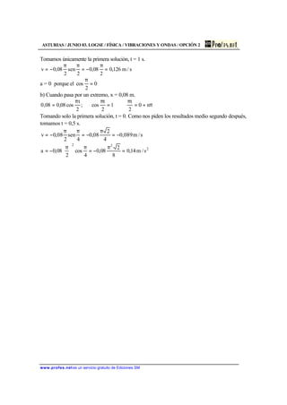 ASTURIAS / JUNIO 03. LOGSE / FÍSICA / VIBRACIONES Y ONDAS / OPCIÓN 2
www.profes.net es un servicio gratuito de Ediciones SM
Tomamos únicamente la primera solución, t = 1 s.
s/m126,0
2
08,0
2
sen
2
08,0v =
π
−=
ππ
−=
a = 0 porque el 0
2
cos =
π
b) Cuando pasa por un extremo, x = 0,08 m.
π+=
π
⇔=
ππ
= n0
2
t
1
2
t
cos;
2
t
cos08,008,0
Tomando solo la primera solución, t = 0. Como nos piden los resultados medio segundo después,
tomamos t = 0,5 s.
s/m089,0
4
2
08,0
4
sen
2
08,0v −=
π
−=
ππ
−=
2
22
s/m14,0
8
2
08,0
4
cos
2
08,0a =
π
−=
π





 π
−=
 