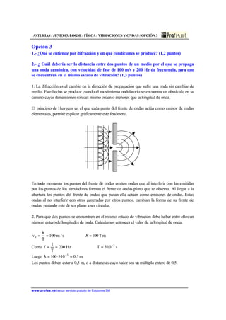 ASTURIAS / JUNIO 03. LOGSE / FÍSICA / VIBRACIONES Y ONDAS / OPCIÓN 3
www.profes.net es un servicio gratuito de Ediciones SM
Opción 3
1.- ¿Qué se entiende por difracción y en qué condiciones se produce? (1,2 puntos)
2.- ¿ Cuál debería ser la distancia entre dos puntos de un medio por el que se propaga
una onda armónica, con velocidad de fase de 100 m/s y 200 Hz de frecuencia, para que
se encuentren en el mismo estado de vibración? (1,3 puntos)
1. La difracción es el cambio en la dirección de propagación que sufre una onda sin cambiar de
medio. Este hecho se produce cuando el movimiento ondulatorio se encuentra un obstáculo en su
camino cuyas dimensiones son del mismo orden o menores que la longitud de onda.
El principio de Huygens en el que cada punto del frente de ondas actúa como emisor de ondas
elementales, permite explicar gráficamente este fenómeno.
En todo momento los puntos del frente de ondas emiten ondas que al interferir con las emitidas
por los puntos de los alrededores forman el frente de ondas plano que se observa. Al llegar a la
abertura los puntos del frente de ondas que pasan ella actúan como emisores de ondas. Estas
ondas al no interferir con otras generadas por otros puntos, cambian la forma de su frente de
ondas, pasando este de ser plano a ser circular.
2. Para que dos puntos se encuentren en el mismo estado de vibración debe haber entre ellos un
número entero de longitudes de onda. Calculamos entonces el valor de la longitud de onda.
mT100s/m100
T
ve =λ⇒=
λ
=
Como s10·5THz200
T
1
f 3−
=⇒==
Luego m5,010·5·100 3
==λ −
Los puntos deben estar a 0,5 m, o a distancias cuyo valor sea un múltiplo entero de 0,5.
 