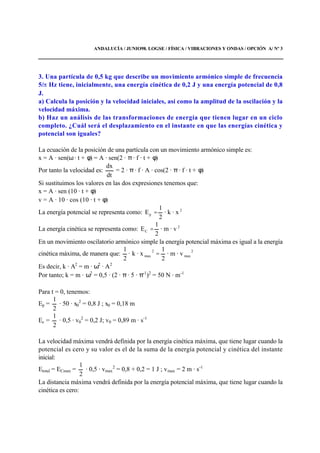 ANDALUCÍA / JUNIO98. LOGSE / FÍSICA / VIBRACIONES Y ONDAS / OPCIÓN A/ Nº 3
3. Una partícula de 0,5 kg que describe un movimiento armónico simple de frecuencia
5/ Hz tiene, inicialmente, una energía cinética de 0,2 J y una energía potencial de 0,8
J.
a) Calcula la posición y la velocidad iniciales, así como la amplitud de la oscilación y la
velocidad máxima.
b) Haz un análisis de las transformaciones de energía que tienen lugar en un ciclo
completo. ¿Cuál será el desplazamiento en el instante en que las energías cinética y
potencial son iguales?
La ecuación de la posición de una partícula con un movimiento armónico simple es:
x = A · sen(ω · t + φ) = A · sen(2 · π · f · t + φ)
Por tanto la velocidad es:
dt
dx
= 2 · π · f · A · cos(2 · π · f · t + φ)
Si sustituimos los valores en las dos expresiones tenemos que:
x = A · sen (10 · t + φ)
v = A · 10 · cos (10 · t + φ)
La energía potencial se representa como: · xk·
2
1
E 2
p =
La energía cinética se representa como: 2
C · vm·
2
1
E =
En un movimiento oscilatorio armónico simple la energía potencial máxima es igual a la energía
cinética máxima, de manera que:
2
max
2
max · vm·
2
1
· xk·
2
1
=
Es decir, k · A2
= m · ω2
· A2
Por tanto; k = m · ω2
= 0,5 · (2 · π · 5 · π-1
)2
= 50 N · m-1
Para t = 0, tenemos:
Ep =
2
1
· 50 · x0
2
= 0,8 J ; x0 = 0,18 m
Ec =
2
1
· 0,5 · v0
2
= 0,2 J; v0 = 0,89 m · s-1
La velocidad máxima vendrá definida por la energía cinética máxima, que tiene lugar cuando la
potencial es cero y su valor es el de la suma de la energía potencial y cinética del instante
inicial:
Etotal = ECmax =
2
1
· 0,5 · vmax
2
= 0,8 + 0,2 = 1 J ; vmax = 2 m · s-1
La distancia máxima vendrá definida por la energía potencial máxima, que tiene lugar cuando la
cinética es cero:
 