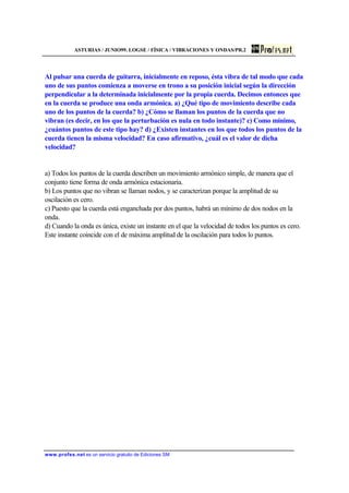 ASTURIAS / JUNIO99. LOGSE / FÍSICA / VIBRACIONES Y ONDAS/PR.2
www.profes.net es un servicio gratuito de Ediciones SM
Al pulsar una cuerda de guitarra, inicialmente en reposo, ésta vibra de tal modo que cada
uno de sus puntos comienza a moverse en trono a su posición inicial según la dirección
perpendicular a la determinada inicialmente por la propia cuerda. Decimos entonces que
en la cuerda se produce una onda armónica. a) ¿Qué tipo de movimiento describe cada
uno de los puntos de la cuerda? b) ¿Cómo se llaman los puntos de la cuerda que no
vibran (es decir, en los que la perturbación es nula en todo instante)? c) Como mínimo,
¿cuántos puntos de este tipo hay? d) ¿Existen instantes en los que todos los puntos de la
cuerda tienen la misma velocidad? En caso afirmativo, ¿cuál es el valor de dicha
velocidad?
a) Todos los puntos de la cuerda describen un movimiento armónico simple, de manera que el
conjunto tiene forma de onda armónica estacionaria.
b) Los puntos que no vibran se llaman nodos, y se caracterizan porque la amplitud de su
oscilación es cero.
c) Puesto que la cuerda está enganchada por dos puntos, habrá un mínimo de dos nodos en la
onda.
d) Cuando la onda es única, existe un instante en el que la velocidad de todos los puntos es cero.
Este instante coincide con el de máxima amplitud de la oscilación para todos lo puntos.
 