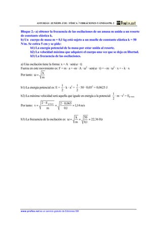 ASTURIAS / JUNIO99. COU / FÍSICA / VIBRACIONES Y ONDAS/PR. 2
www.profes.net es un servicio gratuito de Ediciones SM
Bloque 2.- a) obtener la frecuencia de las oscilaciones de un amasa m unida a un resorte
de constante elástica k.
b) Un cuerpo de masa m = 0,1 kg está sujeto a un muelle de constante elástica k = 50
N/m. Se estira 5 cm y se pide:
b1) La energía potencial de la masa por estar unida al resorte.
b2) La velocidad máxima que adquiere el cuerpo una vez que se deja en libertad.
b3) La frecuencia de las oscilaciones.
a) Una oscilación tiene la forma: x = A · sen(ω · t)
Fuerza en este movimiento es: F = m · a = -m · A · ω2
· sen(ω · t) = - m · ω2
· x = - k · x
Por tanto:
m
k
=ω
b1) La energía potencial es: E =
2
1
· k · x2
=
2
1
· 50 · 0,052
= 0,0625 J
b2) La máxima velocidad será aquella que iguale en energía a la potencial:
2
1
· m · v2
= Ep max
Por tanto: m/s14,1
1,0
0,065·2
m
E·2
v
maxp
===
b3) La frecuencia de la oscilación es: Hz36,22
1,0
50
m
k
===ω
 