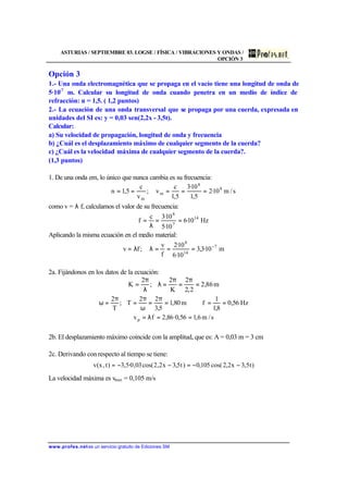 ASTURIAS / SEPTIEMBRE 03. LOGSE / FÍSICA / VIBRACIONES Y ONDAS /
OPCIÓN 3
www.profes.net es un servicio gratuito de Ediciones SM
Opción 3
1.- Una onda electromagnética que se propaga en el vacío tiene una longitud de onda de
5·10-7
m. Calcular su longitud de onda cuando penetra en un medio de índice de
refracción: n = 1,5. ( 1,2 puntos)
2.- La ecuación de una onda transversal que se propaga por una cuerda, expresada en
unidades del SI es: y = 0,03 sen(2,2x - 3,5t).
Calcular:
a) Su velocidad de propagación, longitud de onda y frecuencia
b) ¿Cuál es el desplazamiento máximo de cualquier segmento de la cuerda?
c) ¿Cuál es la velocidad máxima de cualquier segmento de la cuerda?.
(1,3 puntos)
1. De una onda em, lo único que nunca cambia es su frecuencia:
s/m10·2
5,1
10·3
5,1
c
v;
v
c
5,1n 8
8
m
m
=====
como v = λ f, calculamos el valor de su frecuencia:
Hz10·6
10·5
10·3c
f 14
7
8
==
λ
=
Aplicando la misma ecuación en el medio material:
m10·3,3
10·6
10·2
f
v
;fv 7
14
8
−
===λλ=
2a. Fijándonos en los datos de la ecuación:
m86,2
2,2
2
K
2
;
2
K =
π
=
π
=λ
λ
π
=
Hz56,0
8,1
1
fm80,1
5,3
22
T;
T
2
==⇒=
π
=
ω
π
=
π
=ω
s/m6,156,0·86,2fvp ==λ=
2b. El desplazamiento máximo coincide con la amplitud, que es: A = 0,03 m = 3 cm
2c. Derivando con respecto al tiempo se tiene:
)t5,3x2,2cos(105,0)t5,3x2,2cos(03,0·5,3)t,x(v −−=−−=
La velocidad máxima es vmax = 0,105 m/s
 