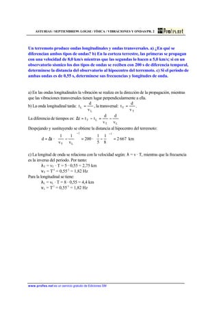 ASTURIAS / SEPTIEMBRE99. LOGSE / FÍSICA / VIBRACIONES Y ONDAS/PR. 2
www.profes.net es un servicio gratuito de Ediciones SM
Un terremoto produce ondas longitudinales y ondas transversales. a) ¿En qué se
diferencian ambos tipos de ondas? b) En la corteza terrestre, las primeras se propagan
con una velocidad de 8,0 km/s mientras que las segundas lo hacen a 5,0 km/s; si en un
observatorio sísmico los dos tipos de ondas se reciben con 200 s de diferencia temporal,
determínese la distancia del observatorio al hipocentro del terremoto. c) Si el período de
ambas ondas es de 0,55 s, determínese sus frecuencias y longitudes de onda.
a) En las ondas longitudinales la vibración se realiza en la dirección de la propagación, mientras
que las vibraciones transversales tienen lugar perpendicularmente a ella.
b) La onda longitudinal tarda:
L
L
v
d
t = , la transversal:
T
T
v
d
t = .
La diferencia de tiempos es:
LT
LT
v
d
v
d
ttt −=−=∆
Despejando y sustituyendo se obtiene la distancia al hipocentro del terremoto:
km6672
8
1
5
1
·200
v
1
v
1
·td
11
LT
=





−=





−∆=
−−
c) La longitud de onda se relaciona con la velocidad según: λ = v · T, mientras que la frecuencia
es la inversa del periodo. Por tanto:
λT = vT · T = 5 · 0,55 = 2,75 km
νT = T-1
= 0,55-1
= 1,82 Hz
Para la longitudinal se tiene:
λL = vL · T = 8 · 0,55 = 4,4 km
νL = T-1
= 0,55-1
= 1,82 Hz
 