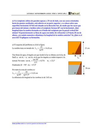 ASTURIAS / SEPTIEMBRE99. LOGSE / FÍSICA / OPTICA/PR. 3
www.profes.net es un servicio gratuito de Ediciones SM
a) Un recipiente cúbico de paredes opacas y 25 cm de lado, con sus caras orientadas
hacia los puntos cardinales, está abierto en su parte superior y se coloca sobre una
superficie horizontal. El Sol está situado en la dirección Sur, de modo que los rayos que
provienen del mismo e inciden sobre el recipiente forman 60º con la horizontal. ¿Qué
longitud tiene la sombra formada en el fondo del recipiente por la pared vertical del
mismo? Si posteriormente se llena de agua con índice de refracción 1,33 hasta 20 cm de
altura, ¿en cuánto aumenta o disminuye la longitud de la sombra anterior? b) ¿Qué es el
arco iris? Explíquese su formación.
a) El esquema del problema es el de la figura.
La sombra tiene un tamaño de: cm43,14
60tg
25
LS ==
Tras llenar de agua, el ángulo con que incide la luz se obtiene con la ley de
Snell: ni · sen αi = nt · sen αt, en la que los ángulos se miden respecto a la
normal. Por tanto: º1,22376,0
33,1
º30sen
sen tt =α⇒==α
Finalmente: β = 90º - ατ = 67,9º
Por tanto la zona de sombra es:
cm01,11
º9,67tg
20
º60tg
5
LS =+=
La diferencia de longitud en las sombras es de 3,42 cm.
LS
25 cm
60º
20 cm
60ºβ
 