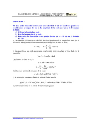 ISLAS BALEARES / JUNIO 04. LOGSE / FÍSICA / VIBRACIONES Y
ONDAS / OPCIÓN B / PROBLEMA 1
www.profes.net es un servicio gratuito de Ediciones SM
PROBLEMA 1
P1. Una onda sinusoidal avanza con una velocidad de 32 m/s desde un punto que
consideramos el origen del eje x. La amplitud de la onda es 5 cm y la frecuencia
de 50 Hz
a) Calcula la longitud de onda
b) Escribe la ecuación de la onda
c) Determina la elongación en un punto situado en x = 50 cm en el instante
t = 2,6 s
a) La velocidad de la onda se calcula a partir del producto de su longitud de onda por la
frecuencia. Despejando de la misma el valor de la longitud de onda se tiene:
m64,0
50
32
f
v
λ;f·λv ====
b) La ecuación de una onda que avanza en el sentido positivo del eje x viene dada por la
expresión:
( )kxtωsenA)t,x(y −=
Calculamos el valor de ω y k:
s/radπ100fπ2ω ==
1
m817,9
64,0
π2
λ
π2
k −
===
Sustituyendo tenemos la ecuación de la onda:
( )x817,9tπ100sen05,0)t,x(y −=
c) Se sustituyen los valores dados en la ecuación de la onda:
( ) m05,0049,098,0·05,05,0·817,96,2·π100sen05,0)6,2;5,0(y ≈==−=
el punto se encuentra en su estado de máxima elongación
 