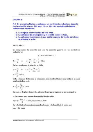 ISLAS BALEARES / JUNIO 05. LOGSE / FÍSICA / VIBRACIONES Y
ONDAS / OPCIÓN B / ACTIVIDAD 5
www.profes.net es un servicio gratuito de Ediciones SM
OPCIÓN B
P-1. En un medio elástico se establece un movimiento ondulatorio descrito
por la ecuación y (x,t) = 0,02 sen ( 10πx + 30πt ) en unidades del sistema
internacional. Determina:
a) La longitud y la frecuencia de esta onda
b) La velocidad de propagación y el sentido en que lo hace.
c) La velocidad máxima con la que oscila un punto del medio por el que
se propaga la onda.
RESPUESTA:
a) Comparando la ecuación dad con la ecuación general de un movimiento
ondulatorio:
( )kxtωsenA)t,x(y −=
m2,0
5
1
π10
π2
K
π2
λ
λ
π2
K ====⇒=
La frecuencia es el inverso del periodo:
Hz15
2
30
ν
30
2
π30
π2
ω
π2
T
T
π2
ω
==
===⇒=
b) La velocidad de la onda la calculamos conociendo el tiempo que tarda en avanzar
una longitud de onda:
s/m3
15
1
5
1
T
λ
v ===
La onda se desplaza de derecha a izquierda porque el signo de la fase es negativo.
c) Derivamos para obtener la velocidad de vibración:
)tπ30xπ10·cos(02,0·π30
dt
)t,x(dy
)t,x(v +==
La velocidad se hace máxima cuando el coseno vale la unidad, de modo que:
vmax = 0,6 π m/s
 