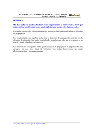 ISLAS BALEARES / JUNIO 03. LOGSE / FÍSICA / VIBRACIONES Y
ONDAS / OPCIÓN A / CUESTIÓN 1
www.profes.net es un servicio gratuito de Ediciones SM
OPCIÓN A
Q1. Las ondas se pueden clasificar como longitudinales y transversales. Decir qué
característica las diferencia y dar un ejemplo de cada uno de estos tipos de ondas.
Las ondas transversales y longitudinales son las que se clasifican atendiendo a su dirección
de propagación.
Las longitudinales son aquellas en las que la dirección de propagación coincide con la
dirección de vibración. Son ondas longitudinales las del sonido o las que se propagan en un
muelle cuando vibra longitudinalmente.
Las transversales son aquellas en las que la dirección de propagación es perpendicular a la
dirección en que tiene lugar la vibración. Son ondas transversales las ondas
electromagnéticas y las ondas sísmicas.
 