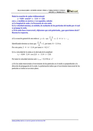 ISLAS BALEARES / JUNIO99. LOGSE / FÍSICA / VIBRACIONES Y ONDAS /
OPCIÓN A / PROBLEMA 1
www.profes.net es un servicio gratuito de Ediciones SM
Dada la ecuación de ondas tridimensional:
y = 0,04 · sen(2,0 · x – 3,14 · t + 2,0)
con y, x medidas en metros y t en segundos, calcula:
a) La longitud de onda y la frecuencia de esta onda.
b) La velocidad máxima, en módulo, de oscilación de las partículas del medio por el cual
se propaga la onda.
c) Si la onda fuese transversal y dijésemos que está polarizada, ¿que querríamos decir?
Razona la respuesta.
a) La ecuación general de una onda es: 





ϕνπ
λ
π
= 0-· t··2-· x
·2
sen·Ay
Identificando términos se tiene que: 2
·2
=
λ
π
, por tanto: λ = 3,14 m.
Por otra parte, 2 · π · ν = 3,14, por tanto ν = 0,2 s-1
.
b) La velocidad de la ondas es la derivada de la amplitud:
vy = -0,04 · 3,14 · cos (2,0 · x – 3,14 · t + 2,0)
Por tanto la velocidad máxima será: vy max = 0,1256 m · s-1
c) En las ondas transversales el movimiento de las partículas en el medio es perpendicular a la
dirección de propagación de la onda. La polarización indica que el movimiento transversal de las
partículas se realiza en un único plano.
 