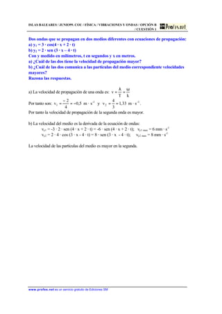 ISLAS BALEARES / JUNIO99. COU / FÍSICA / VIBRACIONES Y ONDAS / OPCIÓN B
/ CUESTIÓN 1
www.profes.net es un servicio gratuito de Ediciones SM
Dos ondas que se propagan en dos medios diferentes con ecuaciones de propagación:
a) y1 = 3 · cos(4 · x + 2 · t)
b) y2 = 2 · sen (3 · x – 4 · t)
Con y medido en milímetros, t en segundos y x en metros.
a) ¿Cuál de las dos tiene la velocidad de propagación mayor?
b) ¿Cuál de las dos comunica a las partículas del medio correspondiente velocidades
mayores?
Razona las respuestas.
a) La velocidad de propagación de una onda es:
kT
v
ω
=
λ
=
Por tanto son: 1-
1 s·m5,0
4
2
v −=
−
= y 1-
2 s·m33,1
3
4
v == .
Por tanto la velocidad de propagación de la segunda onda es mayor.
b) La velocidad del medio es la derivada de la ecuación de ondas:
vy1 = -3 · 2 · sen (4 · x + 2 · t) = -6 · sen (4 · x + 2 · t); vy1 max = 6 mm · s-1
vy2 = 2 · 4 · cos (3 · x - 4 · t) = 8 · sen (3 · x - 4 · t); vy2 max = 8 mm · s-1
La velocidad de las partículas del medio es mayor en la segunda.
 