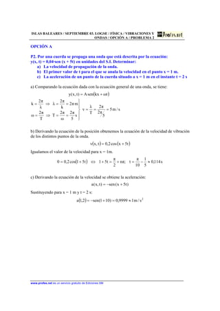 ISLAS BALEARES / SEPTIEMBRE 03. LOGSE / FÍSICA / VIBRACIONES Y
ONDAS / OPCIÓN A / PROBLEMA 2
www.profes.net es un servicio gratuito de Ediciones SM
OPCIÓN A
P2. Por una cuerda se propaga una onda que está descrita por la ecuación:
y(x, t) = 0,04·sen (x + 5t) en unidades del S.I. Determinar:
a) La velocidad de propagación de la onda.
b) El primer valor de t para el que se anula la velocidad en el punto x = 1 m.
c) La aceleración de un punto de la cuerda situado a x = 1 m en el instante t = 2 s
a) Comparando la ecuación dada con la ecuación general de una onda, se tiene:
( )
s/m5
5
π2
π2
T
λ
v
s
5
π2
ω
π2
T
T
π2
ω
mπ2
k
π2
λ
λ
π2
k
tωkxsenA)t,x(y
===






==⇒=
==⇒=
+=
b) Derivando la ecuación de la posición obtenemos la ecuación de la velocidad de vibración
de los distintos puntos de la onda.
( ) ( )t5xcos2,0t,xv +=
Igualamos el valor de la velocidad para x = 1m.
( ) s114,0
5
1
10
π
t;πn
2
π
t51t51cos2,00 ≈−=+=+⇔+=
c) Derivando la ecuación de la velocidad se obtiene la aceleración:
)t5x(sen)t,x(a +−=
Sustituyendo para x = 1 m y t = 2 s:
( ) 2
s/m19999,0)101(sen2,1a ≈=+−=
 