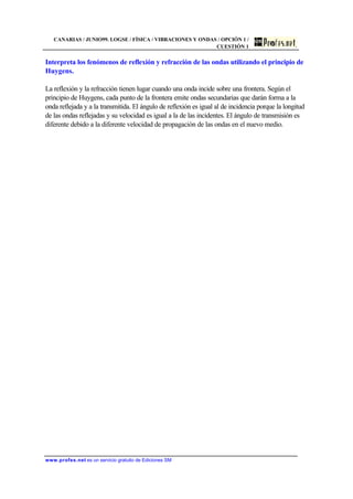 CANARIAS / JUNIO99. LOGSE / FÍSICA / VIBRACIONES Y ONDAS / OPCIÓN 1 /
CUESTIÓN 1
www.profes.net es un servicio gratuito de Ediciones SM
Interpreta los fenómenos de reflexión y refracción de las ondas utilizando el principio de
Huygens.
La reflexión y la refracción tienen lugar cuando una onda incide sobre una frontera. Según el
principio de Huygens, cada punto de la frontera emite ondas secundarias que darán forma a la
onda reflejada y a la transmitida. El ángulo de reflexión es igual al de incidencia porque la longitud
de las ondas reflejadas y su velocidad es igual a la de las incidentes. El ángulo de transmisión es
diferente debido a la diferente velocidad de propagación de las ondas en el nuevo medio.
 