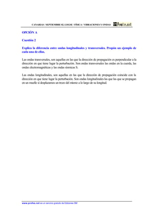 CANARIAS / SEPTIEMBRE 02. LOGSE / FÍSICA / VIBRACIONES Y ONDAS
www.profes.net es un servicio gratuito de Ediciones SM
OPCIÓN A
Cuestión 2
Explica la diferencia entre ondas longitudinales y transversales. Propón un ejemplo de
cada una de ellas.
Las ondas transversales, son aquellas en las que la dirección de propagación es perpendicular a la
dirección en que tiene lugar la perturbación. Son ondas transversales las ondas en la cuerda, las
ondas electromagnéticas y las ondas sísmicas S.
Las ondas longitudinales, son aquellas en las que la dirección de propagación coincide con la
dirección en que tiene lugar la perturbación. Son ondas longitudinales las que las que se propagan
en un muelle si desplazamos un trozo del mismo a lo largo de su longitud.
 