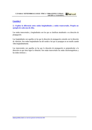CANARIAS / SEPTIEMBRE 03. LOGSE / FÍSICA / VIBRACIONES Y ONDAS /
OPCIÓN A / CUESTIÓN 2
www.profes.net es un servicio gratuito de Ediciones SM
Cuestión 2
2.- Explica la diferencia entre ondas longitudinales y ondas transversales. Propón un
ejemplo de cada una de ellas.
Las ondas transversales y longitudinales son las que se clasifican atendiendo a su dirección de
propagación.
Las longitudinales son aquellas en las que la dirección de propagación coincide con la dirección
de vibración. Son ondas longitudinales las del sonido o las que se propagan en un muelle cuando
vibra longitudinalmente.
Las transversales son aquellas en las que la dirección de propagación es perpendicular a la
dirección en que tiene lugar la vibración. Son ondas transversales las ondas electromagnéticas y
las ondas sísmicas s.
 
