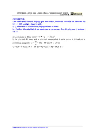CANTABRIA / JUNIO 2000. LOGSE / FÍSICA / VIBRACIONES Y ONDAS /
CUESTIÓN B
www.profes.net es un servicio gratuito de Ediciones SM
CUESTIÓN B
Una onda transversal se propaga por una cuerda, siendo su ecuación (en unidades del
SI) y = 0,05 sen(4πt - 2πx). Se pide:
a) ¿Cuánto vale la velocidad de propagación de la onda?
b) ¿Cuál será la velocidad de un punto que se encuentra a 2 m del origen en el instante t
= 5 s?
a) La velocidad se define como v = ν λ = 2 · 1 = 2 m s-1
b) La velocidad del punto será la velocidad transversal de la onda, que es la derivada de la
posición de cada punto: vy =
dt
dy
= 0,05 · 4 π cos(4π t – 2π x)
vy = 0,05 · 4 π cos(4 π 5 – 2 π 2) = 0,2 π cos(16 π) = 0,628 m s-1
 